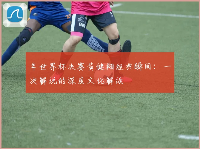年世界杯决赛黄健翔经典瞬间：一次解说的深度文化解读