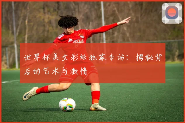 世界杯美女彩绘独家专访：揭秘背后的艺术与激情
