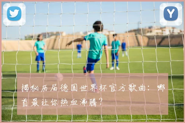 揭秘历届德国世界杯官方歌曲：哪首最让你热血沸腾？