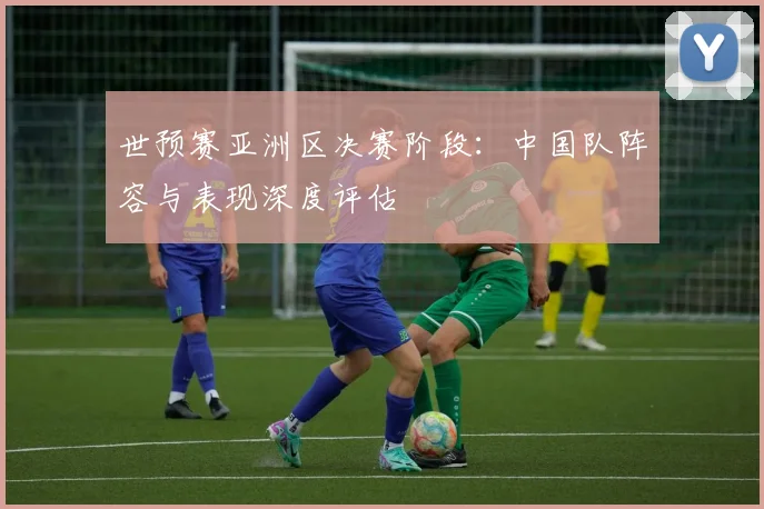 世预赛亚洲区决赛阶段:中国队阵容与表现深度评估