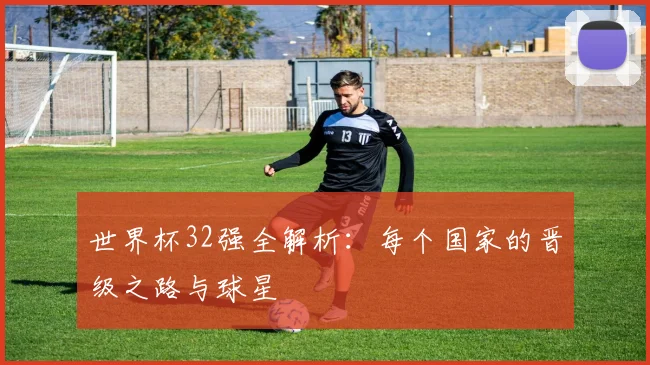 世界杯32强全解析:每个国家的晋级之路与球星