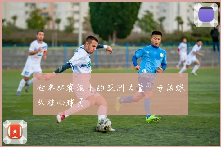 世界杯赛场上的亚洲力量：专访球队核心球员