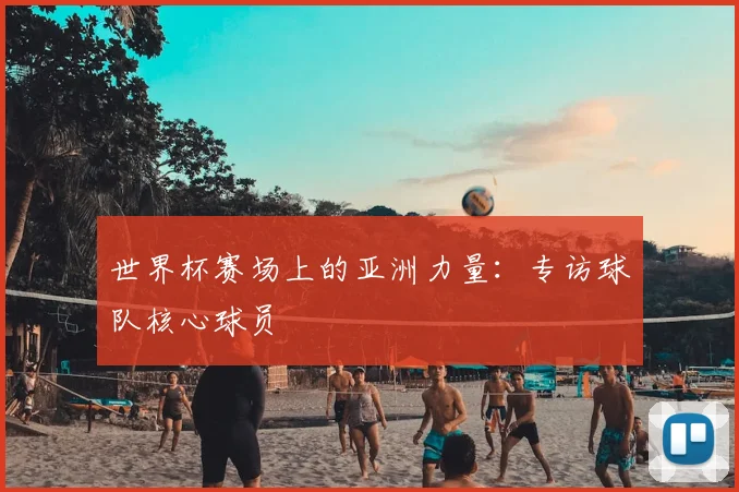世界杯赛场上的亚洲力量：专访球队核心球员