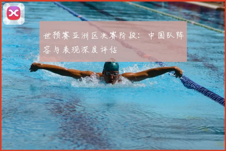 世预赛亚洲区决赛阶段:中国队阵容与表现深度评估