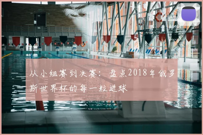从小组赛到决赛：盘点2018年俄罗斯世界杯的每一粒进球