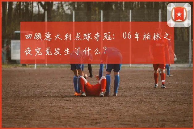回顾意大利点球夺冠:06年柏林之夜究竟发生了什么?