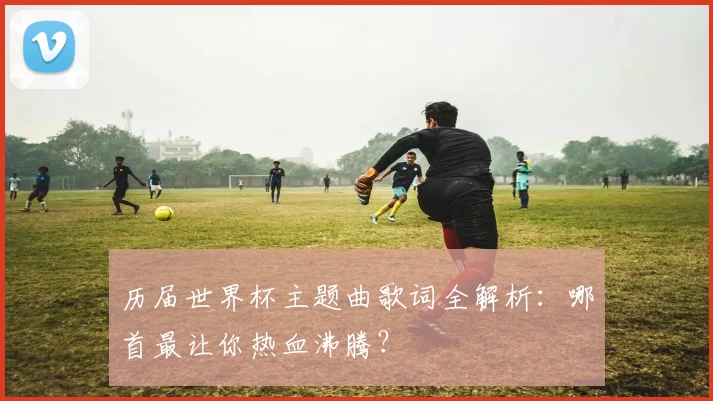 历届世界杯主题曲歌词全解析：哪首最让你热血沸腾？