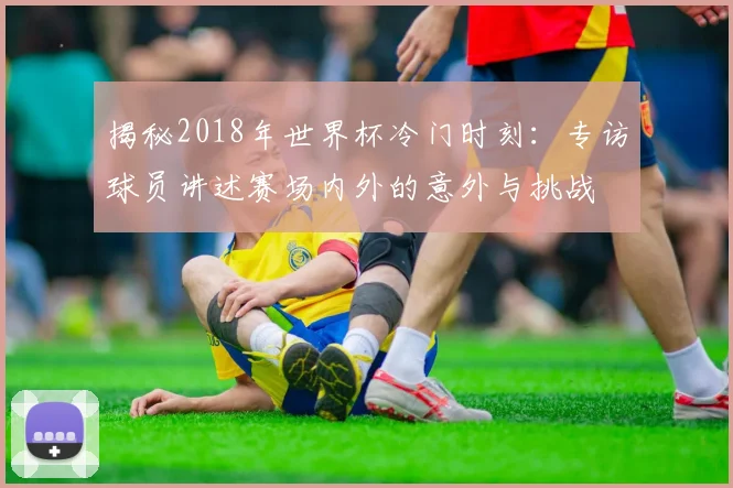 揭秘2018年世界杯冷门时刻:专访球员讲述赛场内外的意外与挑战