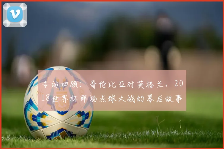 专访回顾:哥伦比亚对英格兰,2018世界杯那场点球大战的幕后故事
